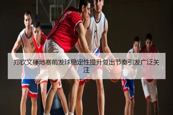 郑钦文硬地赛前发球稳定性提升复出节奏引发广泛关注